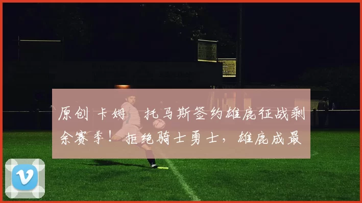 原创 卡姆・托马斯签约雄鹿征战剩余赛季！拒绝骑士勇士，雄鹿成最优选