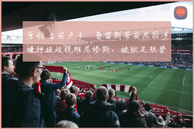 原创 吉安卢卡・普雷斯蒂安尼因涉嫌种族歧视维尼修斯,被欧足联禁赛