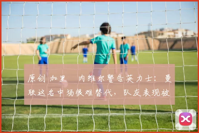 原创 加里・内维尔警告英力士：曼联这名中场很难替代，队友表现被赞 “离谱”