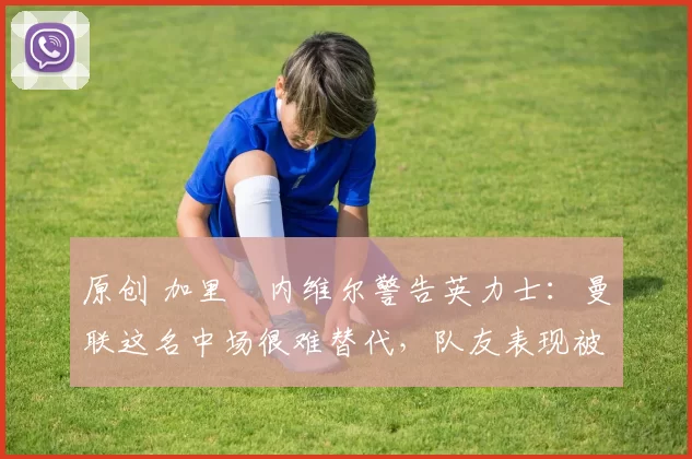 原创 加里・内维尔警告英力士:曼联这名中场很难替代,队友表现被赞 “离谱”