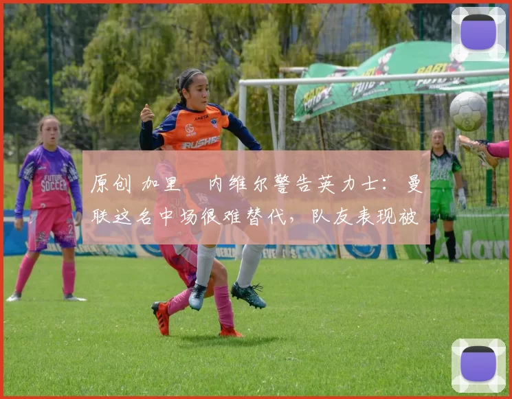 原创 加里・内维尔警告英力士：曼联这名中场很难替代，队友表现被赞 “离谱”