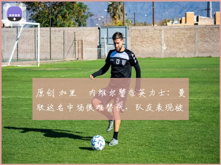 原创 加里・内维尔警告英力士：曼联这名中场很难替代，队友表现被赞 “离谱”