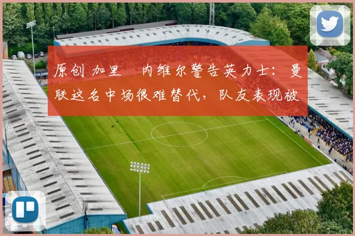 原创 加里・内维尔警告英力士：曼联这名中场很难替代，队友表现被赞 “离谱”