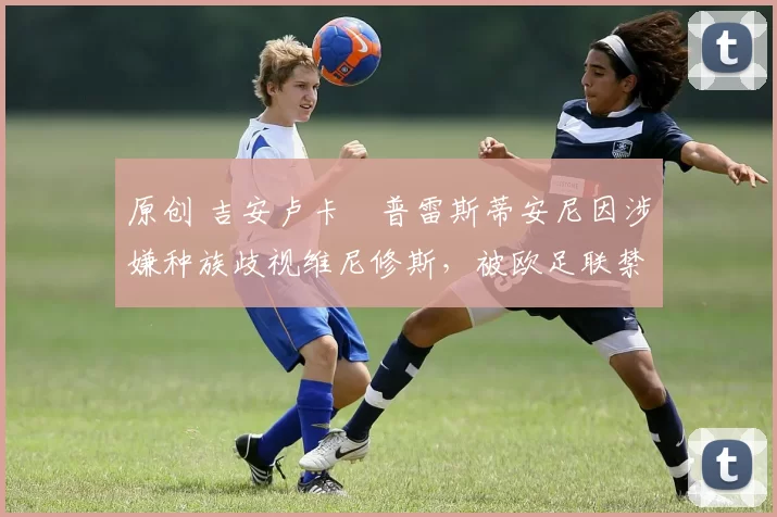 原创 吉安卢卡・普雷斯蒂安尼因涉嫌种族歧视维尼修斯,被欧足联禁赛