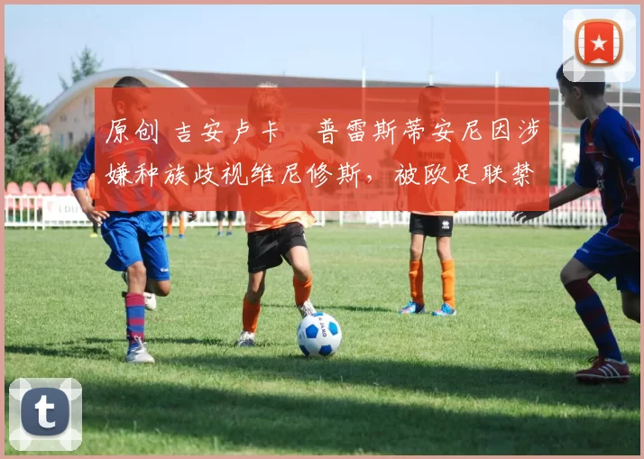 原创 吉安卢卡・普雷斯蒂安尼因涉嫌种族歧视维尼修斯,被欧足联禁赛