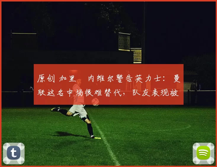 原创 加里・内维尔警告英力士：曼联这名中场很难替代，队友表现被赞 “离谱”