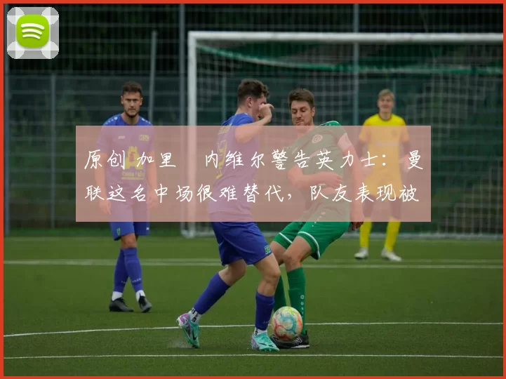 原创 加里・内维尔警告英力士：曼联这名中场很难替代，队友表现被赞 “离谱”