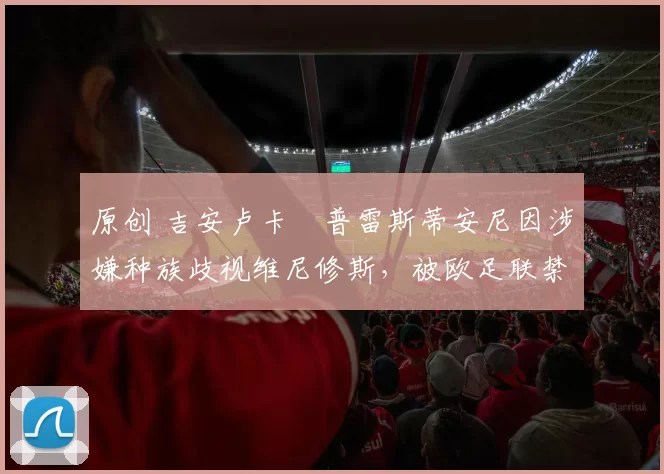原创 吉安卢卡・普雷斯蒂安尼因涉嫌种族歧视维尼修斯,被欧足联禁赛