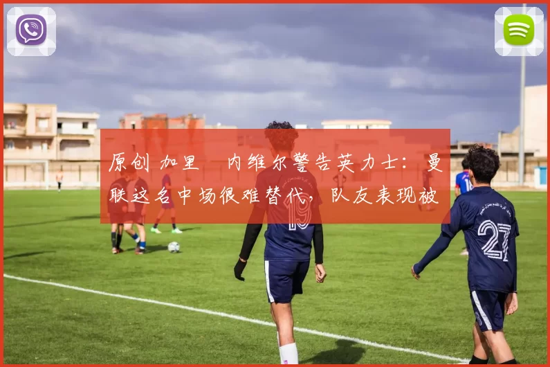 原创 加里・内维尔警告英力士:曼联这名中场很难替代,队友表现被赞 “离谱”