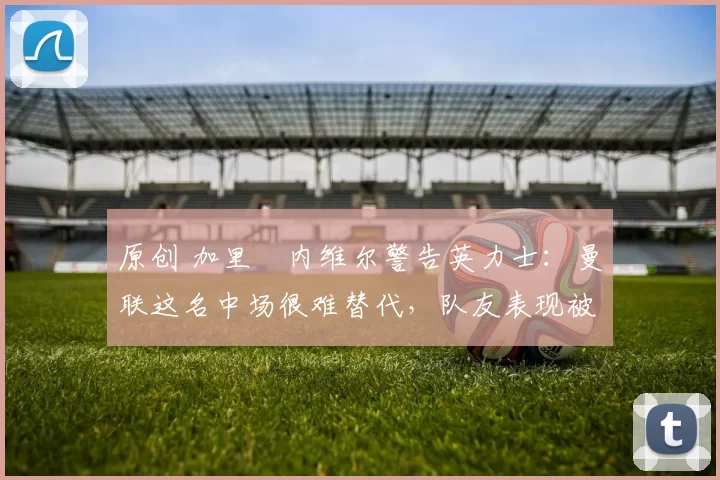 原创 加里・内维尔警告英力士：曼联这名中场很难替代，队友表现被赞 “离谱”