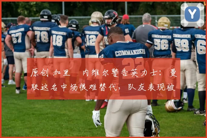 原创 加里・内维尔警告英力士：曼联这名中场很难替代，队友表现被赞 “离谱”