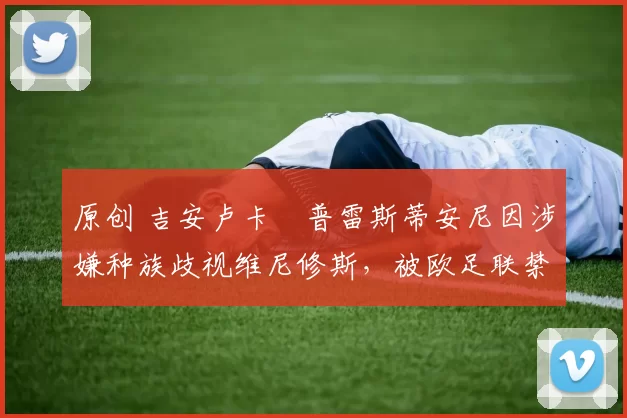 原创 吉安卢卡・普雷斯蒂安尼因涉嫌种族歧视维尼修斯，被欧足联禁赛