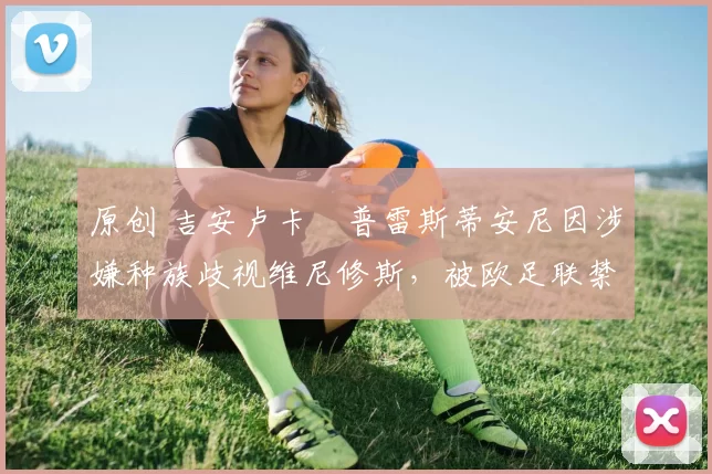 原创 吉安卢卡・普雷斯蒂安尼因涉嫌种族歧视维尼修斯，被欧足联禁赛