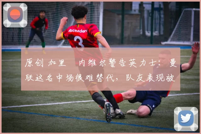 原创 加里・内维尔警告英力士：曼联这名中场很难替代，队友表现被赞 “离谱”