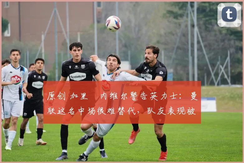 原创 加里・内维尔警告英力士：曼联这名中场很难替代，队友表现被赞 “离谱”