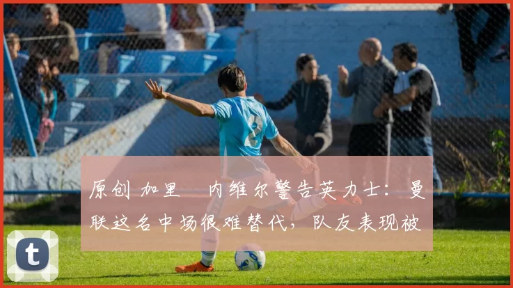 原创 加里・内维尔警告英力士：曼联这名中场很难替代，队友表现被赞 “离谱”