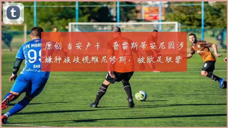 原创 吉安卢卡・普雷斯蒂安尼因涉嫌种族歧视维尼修斯，被欧足联禁赛