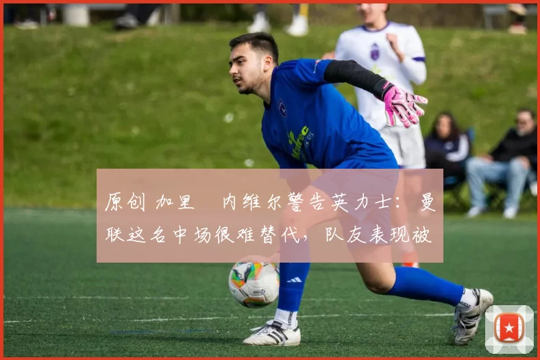 原创 加里・内维尔警告英力士：曼联这名中场很难替代，队友表现被赞 “离谱”