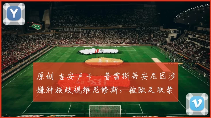 原创 吉安卢卡・普雷斯蒂安尼因涉嫌种族歧视维尼修斯，被欧足联禁赛