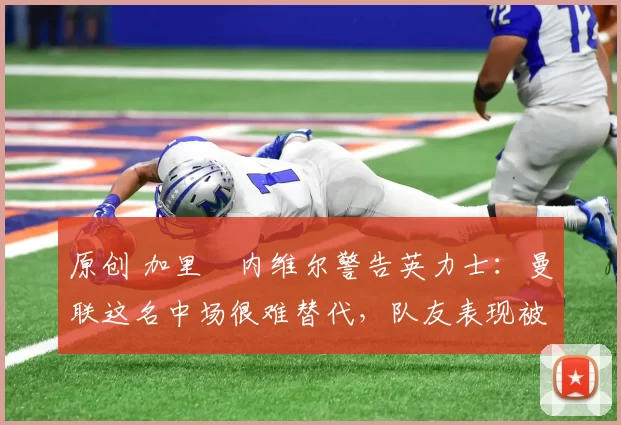 原创 加里・内维尔警告英力士:曼联这名中场很难替代,队友表现被赞 “离谱”