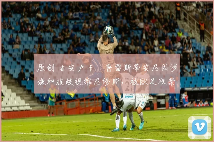 原创 吉安卢卡・普雷斯蒂安尼因涉嫌种族歧视维尼修斯，被欧足联禁赛