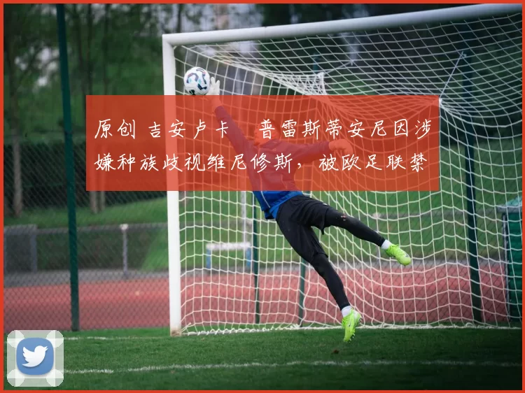 原创 吉安卢卡・普雷斯蒂安尼因涉嫌种族歧视维尼修斯，被欧足联禁赛