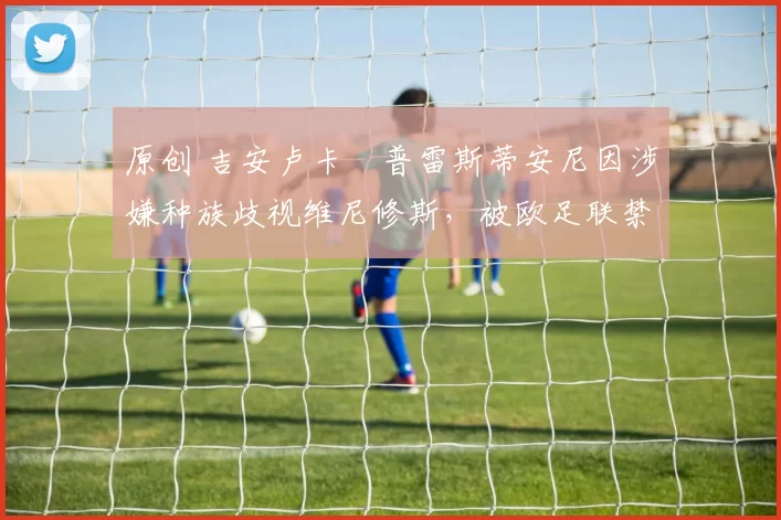 原创 吉安卢卡・普雷斯蒂安尼因涉嫌种族歧视维尼修斯，被欧足联禁赛