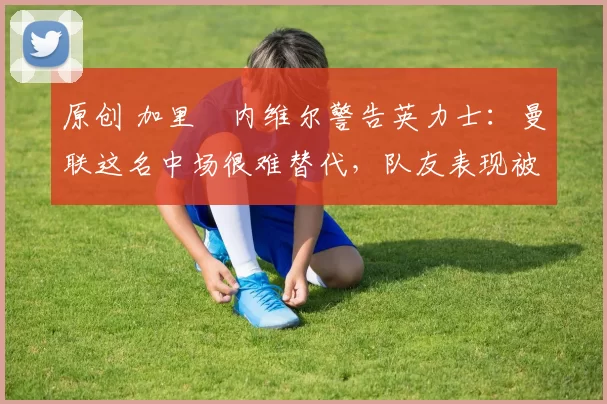 原创 加里・内维尔警告英力士:曼联这名中场很难替代,队友表现被赞 “离谱”