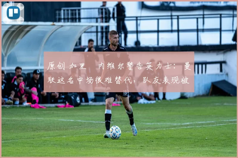 原创 加里・内维尔警告英力士:曼联这名中场很难替代,队友表现被赞 “离谱”