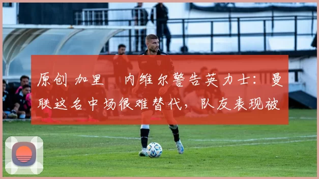 原创 加里・内维尔警告英力士：曼联这名中场很难替代，队友表现被赞 “离谱”