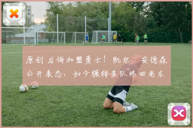 原创 后悔加盟勇士！凯尔・安德森公开表态，如今辗转多队终回老东家