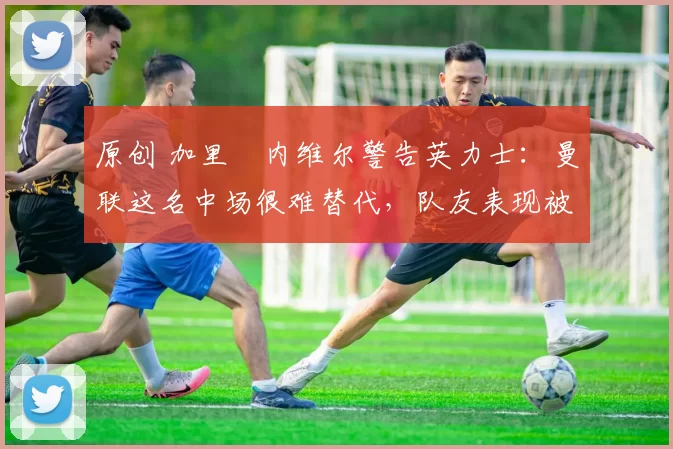 原创 加里・内维尔警告英力士：曼联这名中场很难替代，队友表现被赞 “离谱”