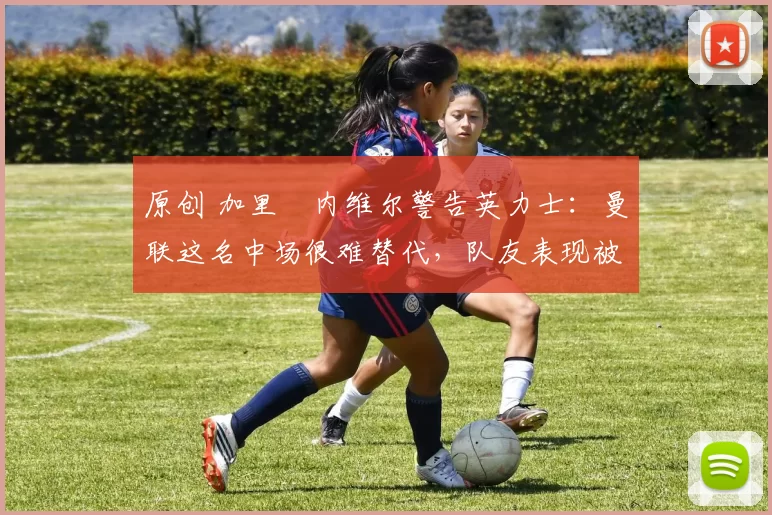 原创 加里・内维尔警告英力士:曼联这名中场很难替代,队友表现被赞 “离谱”