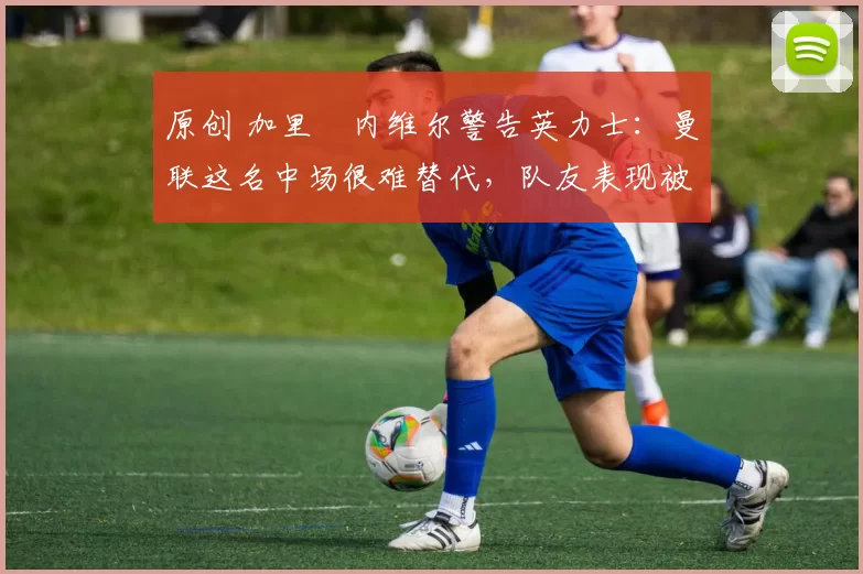 原创 加里・内维尔警告英力士：曼联这名中场很难替代，队友表现被赞 “离谱”