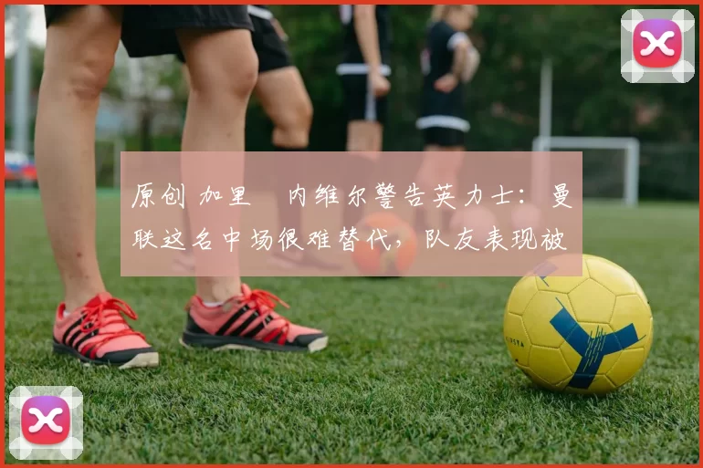 原创 加里・内维尔警告英力士：曼联这名中场很难替代，队友表现被赞 “离谱”