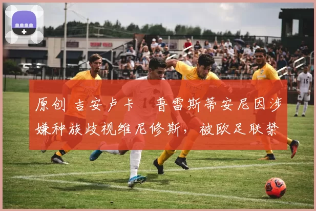 原创 吉安卢卡・普雷斯蒂安尼因涉嫌种族歧视维尼修斯,被欧足联禁赛