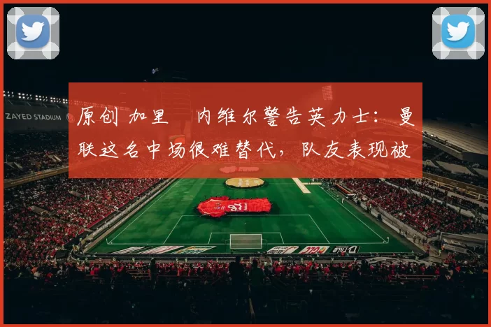 原创 加里・内维尔警告英力士：曼联这名中场很难替代，队友表现被赞 “离谱”