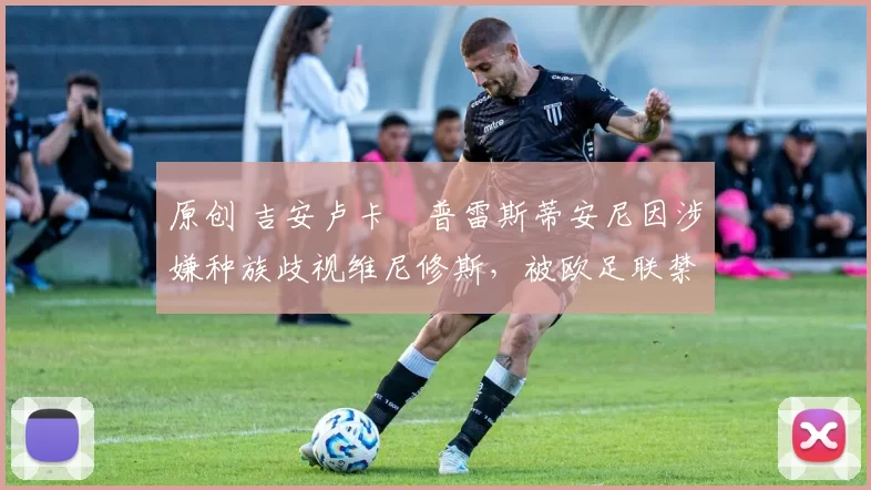 原创 吉安卢卡・普雷斯蒂安尼因涉嫌种族歧视维尼修斯,被欧足联禁赛