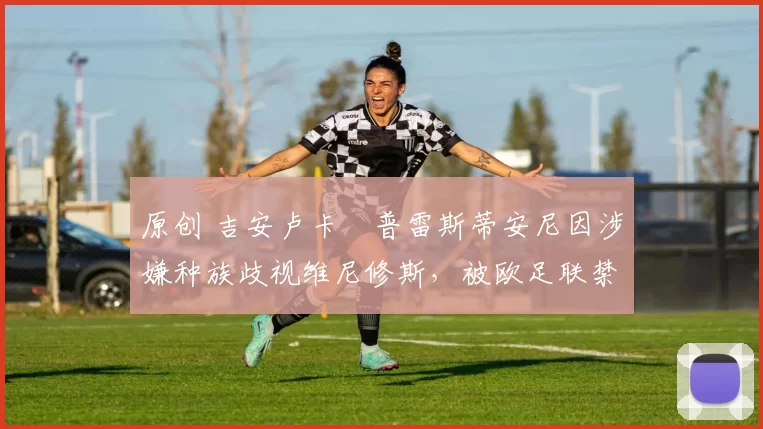 原创 吉安卢卡・普雷斯蒂安尼因涉嫌种族歧视维尼修斯，被欧足联禁赛