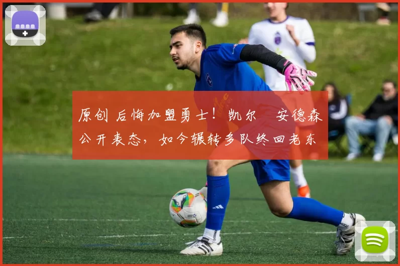 原创 后悔加盟勇士！凯尔・安德森公开表态，如今辗转多队终回老东家