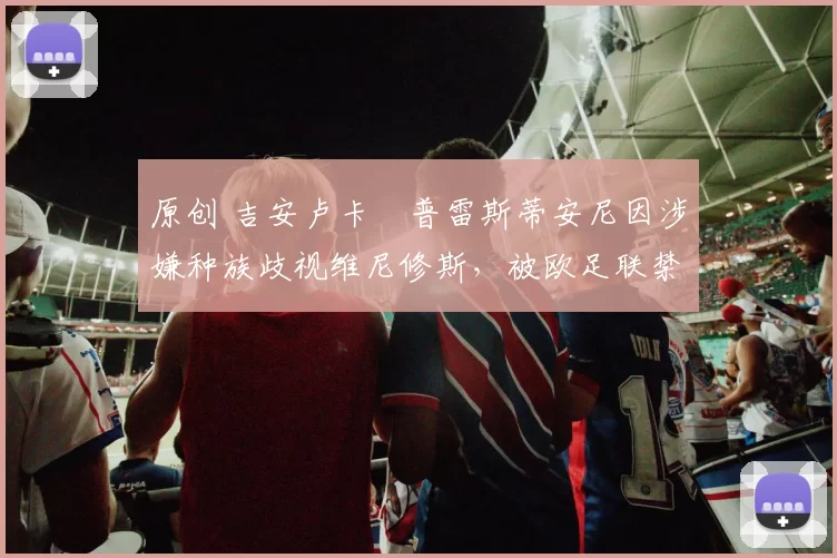 原创 吉安卢卡・普雷斯蒂安尼因涉嫌种族歧视维尼修斯，被欧足联禁赛