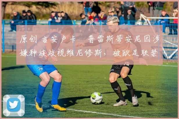 原创 吉安卢卡・普雷斯蒂安尼因涉嫌种族歧视维尼修斯,被欧足联禁赛