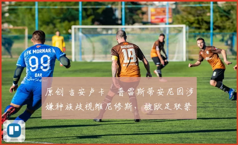 原创 吉安卢卡・普雷斯蒂安尼因涉嫌种族歧视维尼修斯，被欧足联禁赛