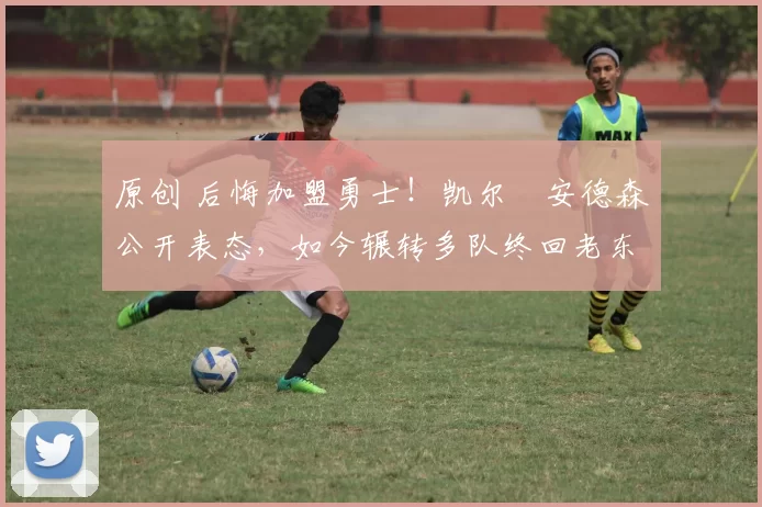 原创 后悔加盟勇士！凯尔・安德森公开表态，如今辗转多队终回老东家