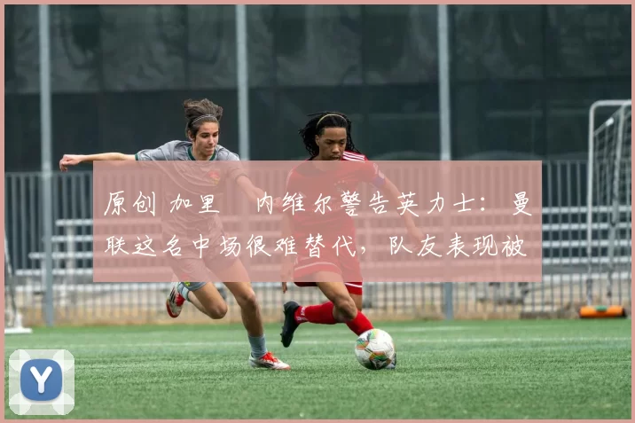 原创 加里・内维尔警告英力士：曼联这名中场很难替代，队友表现被赞 “离谱”