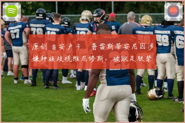 原创 吉安卢卡・普雷斯蒂安尼因涉嫌种族歧视维尼修斯,被欧足联禁赛