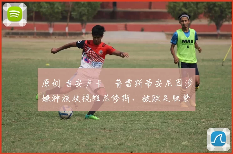 原创 吉安卢卡・普雷斯蒂安尼因涉嫌种族歧视维尼修斯，被欧足联禁赛