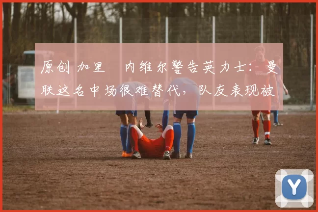 原创 加里・内维尔警告英力士:曼联这名中场很难替代,队友表现被赞 “离谱”