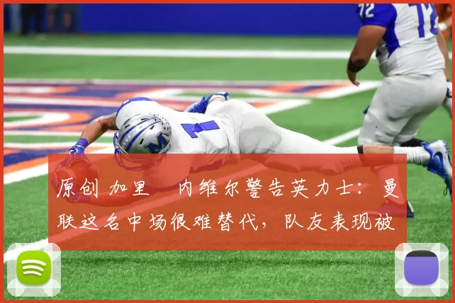 原创 加里・内维尔警告英力士：曼联这名中场很难替代，队友表现被赞 “离谱”