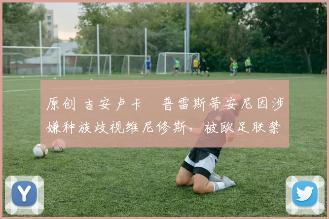 原创 吉安卢卡・普雷斯蒂安尼因涉嫌种族歧视维尼修斯，被欧足联禁赛